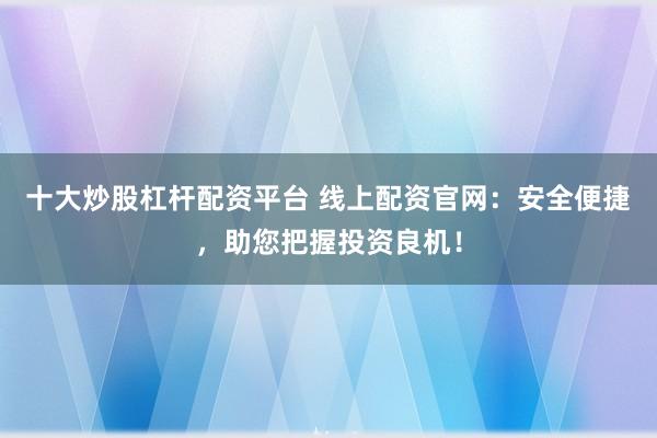 十大炒股杠杆配资平台 线上配资官网：安全便捷，助您把握投资良机！