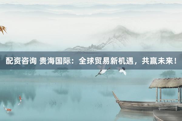 配资咨询 贵海国际：全球贸易新机遇，共赢未来！