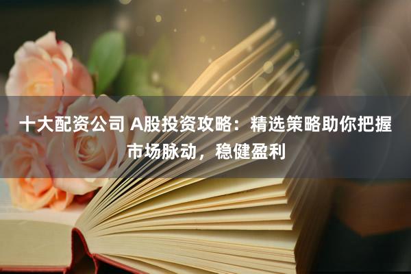 十大配资公司 A股投资攻略：精选策略助你把握市场脉动，稳健盈利