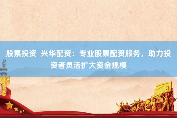 股票投资  兴华配资：专业股票配资服务，助力投资者灵活扩大资金规模