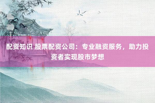 配资知识 股票配资公司：专业融资服务，助力投资者实现股市梦想