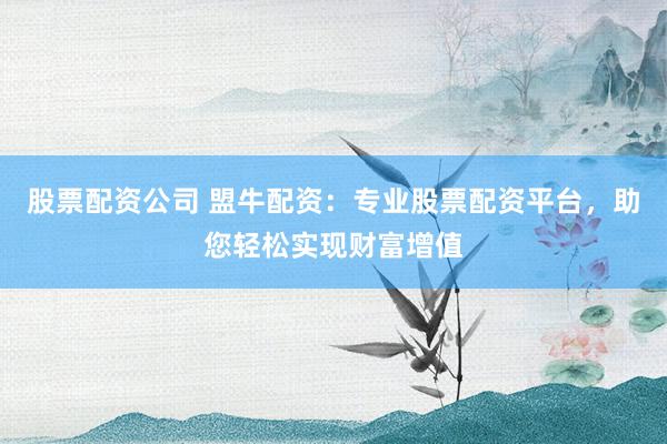 股票配资公司 盟牛配资：专业股票配资平台，助您轻松实现财富增值