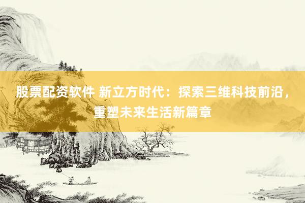 股票配资软件 新立方时代：探索三维科技前沿，重塑未来生活新篇章