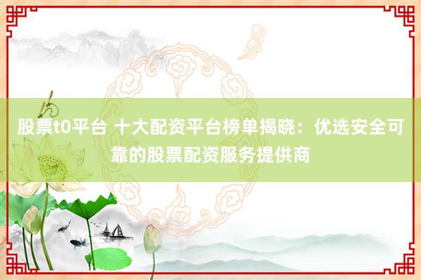 股票t0平台 十大配资平台榜单揭晓：优选安全可靠的股票配资服务提供商