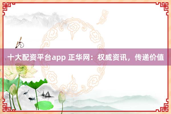 十大配资平台app 正华网：权威资讯，传递价值