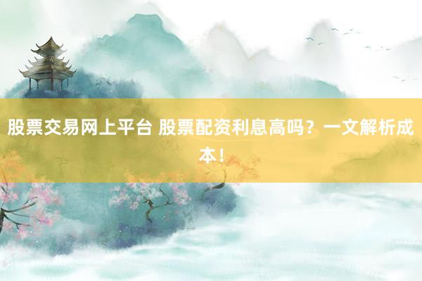 股票交易网上平台 股票配资利息高吗？一文解析成本！