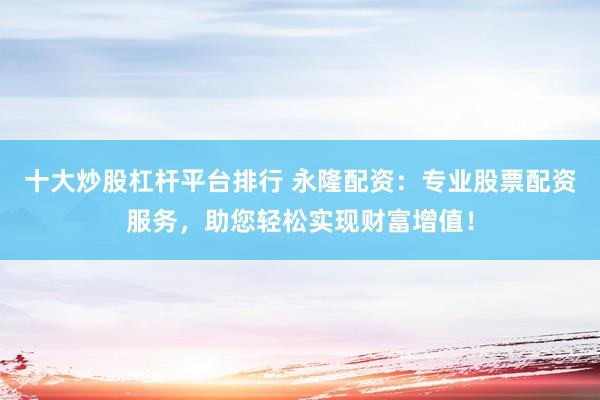 十大炒股杠杆平台排行 永隆配资：专业股票配资服务，助您轻松实现财富增值！