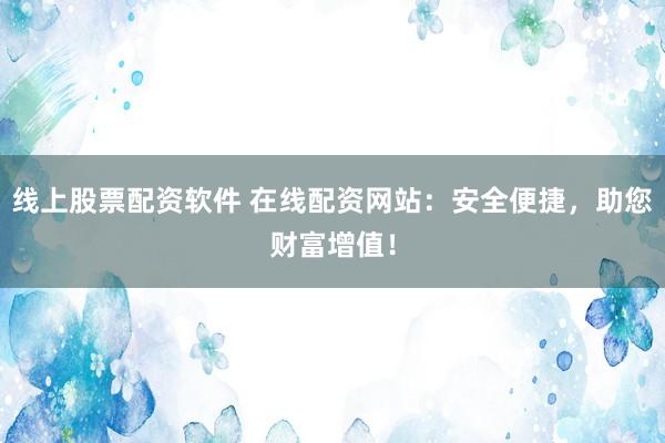 线上股票配资软件 在线配资网站：安全便捷，助您财富增值！