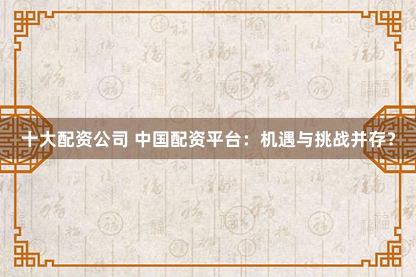 十大配资公司 中国配资平台：机遇与挑战并存？
