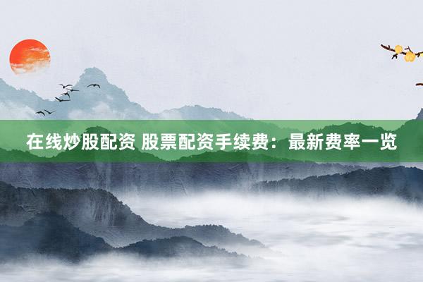 在线炒股配资 股票配资手续费：最新费率一览