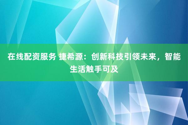 在线配资服务 捷希源：创新科技引领未来，智能生活触手可及