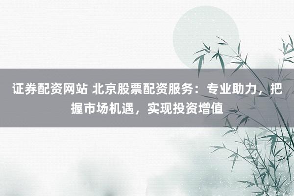 证券配资网站 北京股票配资服务：专业助力，把握市场机遇，实现投资增值
