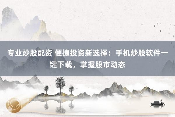 专业炒股配资 便捷投资新选择：手机炒股软件一键下载，掌握股市动态
