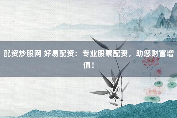 配资炒股网 好易配资：专业股票配资，助您财富增值！