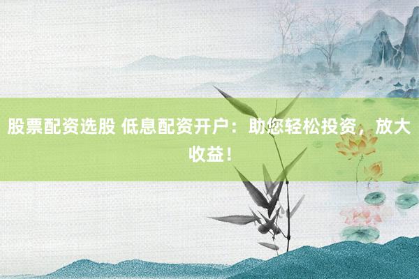 股票配资选股 低息配资开户：助您轻松投资，放大收益！