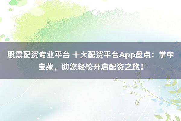 股票配资专业平台 十大配资平台App盘点：掌中宝藏，助您轻松开启配资之旅！