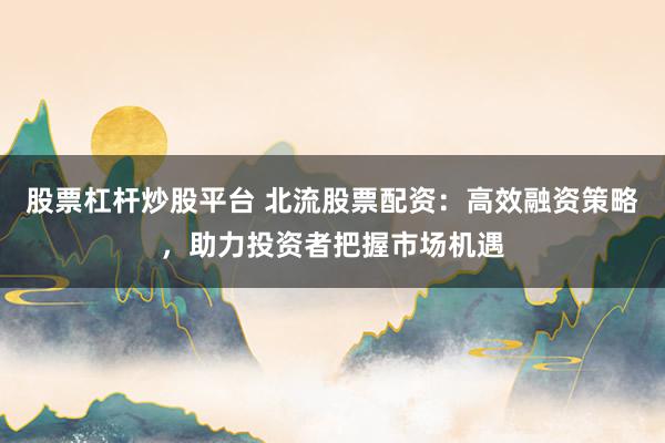 股票杠杆炒股平台 北流股票配资：高效融资策略，助力投资者把握市场机遇