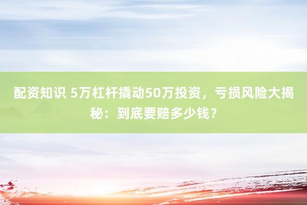 配资知识 5万杠杆撬动50万投资，亏损风险大揭秘：到底要赔多少钱？