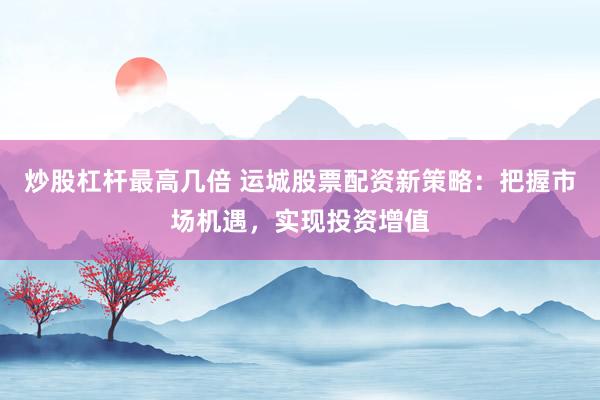 炒股杠杆最高几倍 运城股票配资新策略：把握市场机遇，实现投资增值