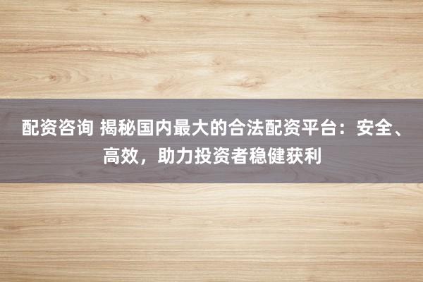 配资咨询 揭秘国内最大的合法配资平台：安全、高效，助力投资者稳健获利