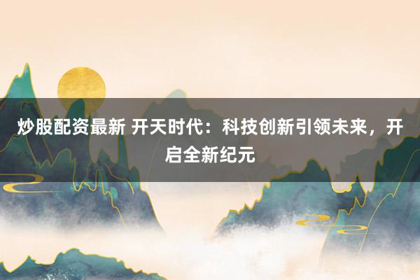 炒股配资最新 开天时代：科技创新引领未来，开启全新纪元