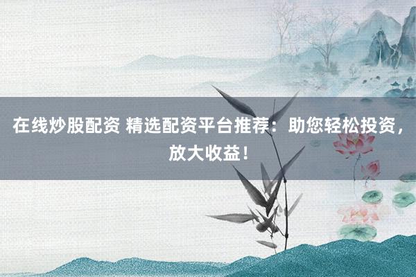 在线炒股配资 精选配资平台推荐：助您轻松投资，放大收益！