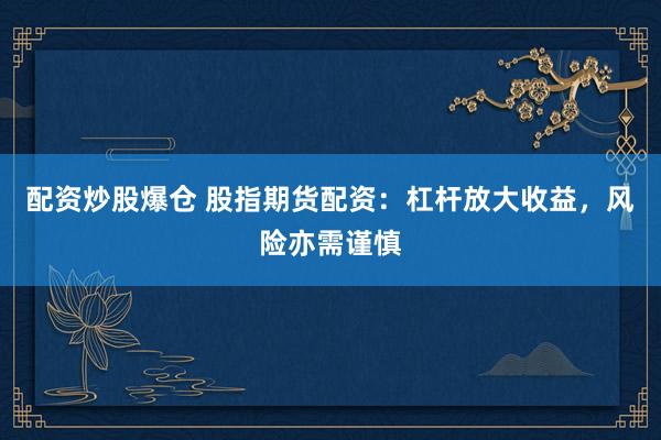 配资炒股爆仓 股指期货配资：杠杆放大收益，风险亦需谨慎