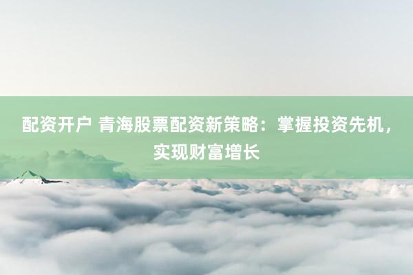 配资开户 青海股票配资新策略：掌握投资先机，实现财富增长