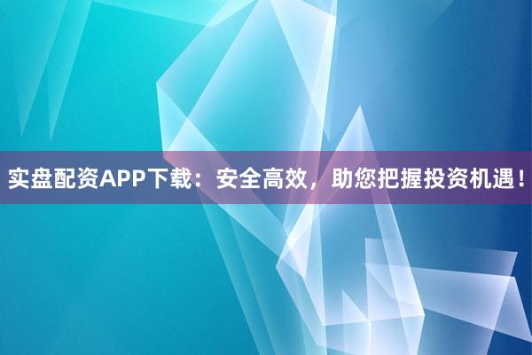 实盘配资APP下载：安全高效，助您把握投资机遇！