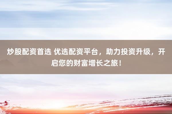 炒股配资首选 优选配资平台，助力投资升级，开启您的财富增长之旅！