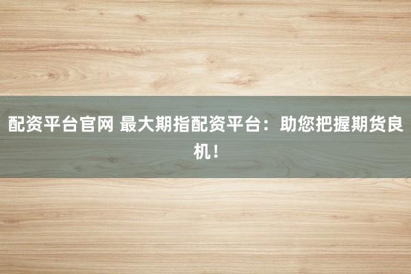 配资平台官网 最大期指配资平台：助您把握期货良机！