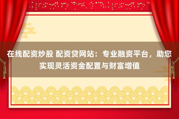 在线配资炒股 配资贷网站：专业融资平台，助您实现灵活资金配置与财富增值