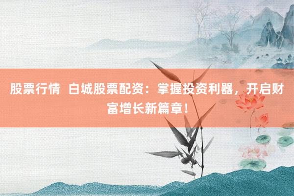 股票行情  白城股票配资：掌握投资利器，开启财富增长新篇章！