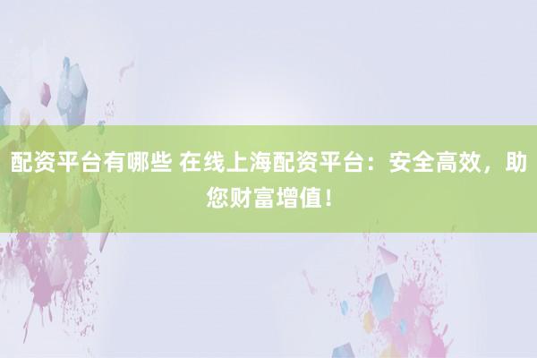 配资平台有哪些 在线上海配资平台：安全高效，助您财富增值！