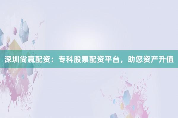 深圳尙赢配资：专科股票配资平台，助您资产升值