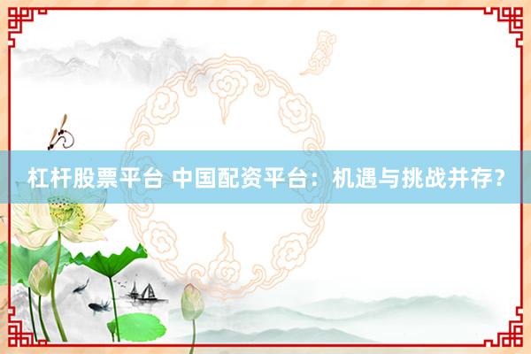 杠杆股票平台 中国配资平台：机遇与挑战并存？