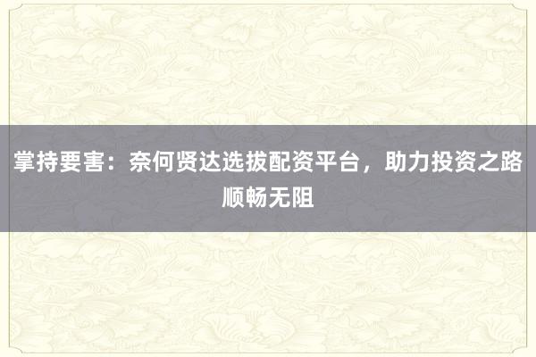 掌持要害：奈何贤达选拔配资平台，助力投资之路顺畅无阻