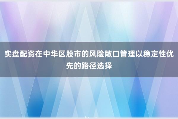 实盘配资在中华区股市的风险敞口管理以稳定性优先的路径选择