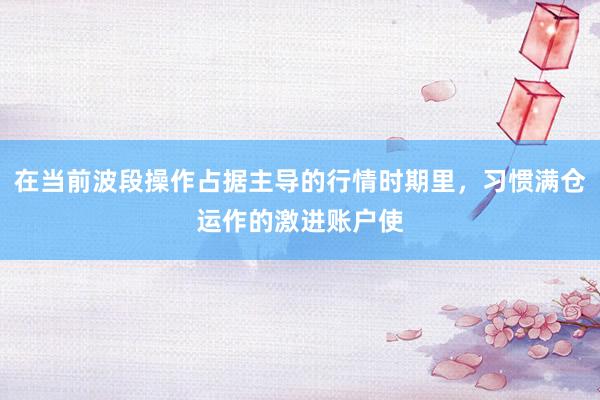 在当前波段操作占据主导的行情时期里，习惯满仓运作的激进账户使