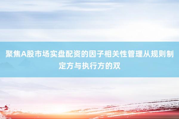 聚焦A股市场实盘配资的因子相关性管理从规则制定方与执行方的双