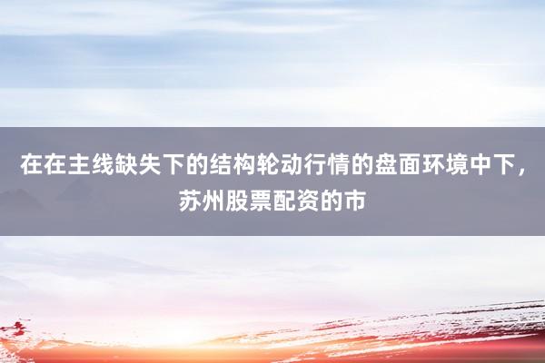 在在主线缺失下的结构轮动行情的盘面环境中下，苏州股票配资的市