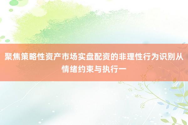 聚焦策略性资产市场实盘配资的非理性行为识别从情绪约束与执行一