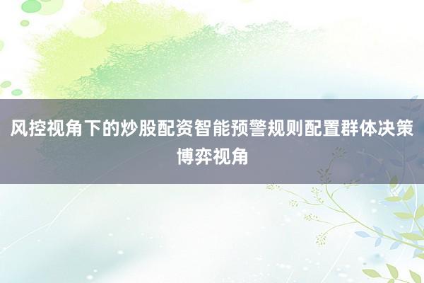 风控视角下的炒股配资智能预警规则配置群体决策博弈视角