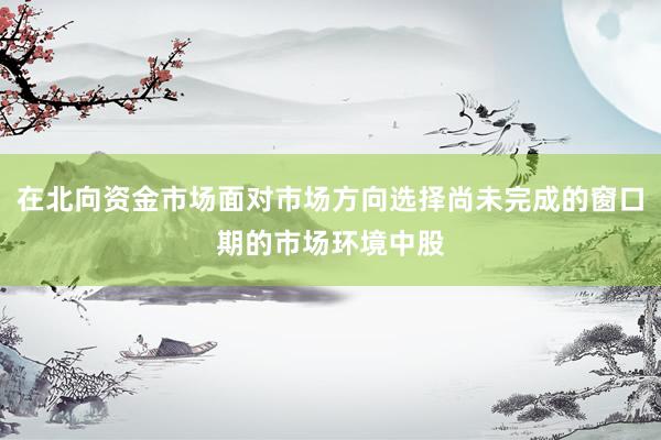 在北向资金市场面对市场方向选择尚未完成的窗口期的市场环境中股
