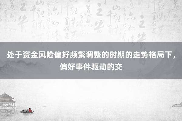 处于资金风险偏好频繁调整的时期的走势格局下，偏好事件驱动的交