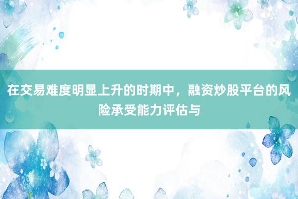 在交易难度明显上升的时期中，融资炒股平台的风险承受能力评估与