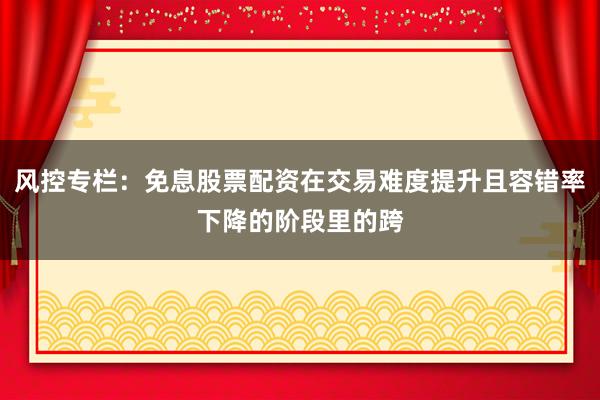 风控专栏：免息股票配资在交易难度提升且容错率下降的阶段里的跨