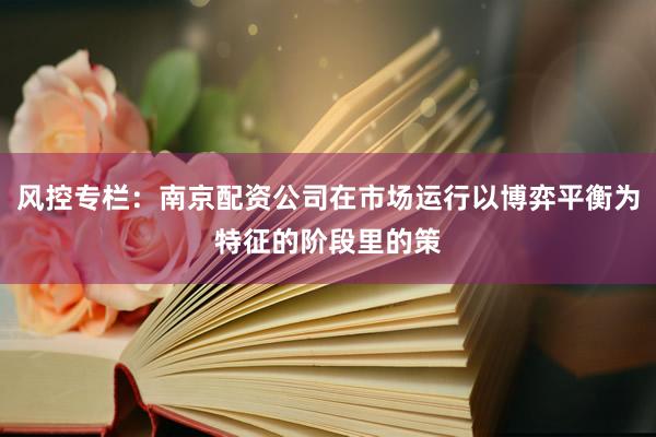 风控专栏：南京配资公司在市场运行以博弈平衡为特征的阶段里的策