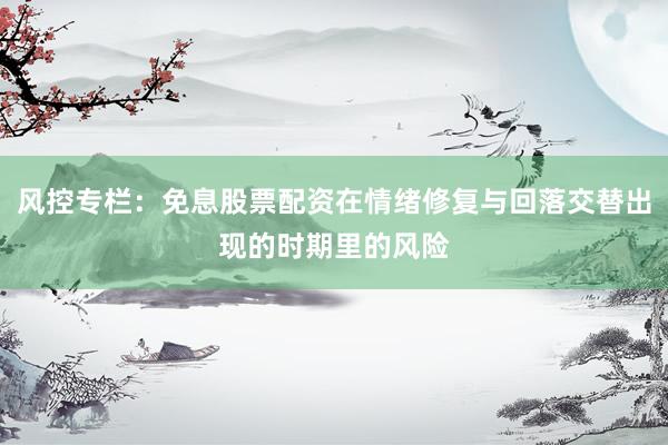 风控专栏：免息股票配资在情绪修复与回落交替出现的时期里的风险