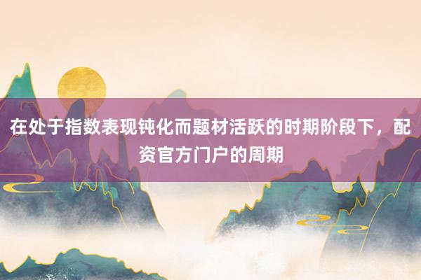 在处于指数表现钝化而题材活跃的时期阶段下，配资官方门户的周期